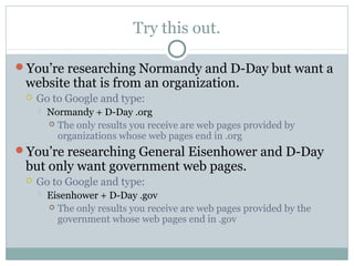Try this out.

You’re researching Normandy and D-Day but want a
 website that is from an organization.
    Go to Google and type:
        Normandy + D-Day .org
          The only results you receive are web pages provided by
           organizations whose web pages end in .org
You’re researching General Eisenhower and D-Day
 but only want government web pages.
    Go to Google and type:
        Eisenhower + D-Day .gov
          The only results you receive are web pages provided by the
           government whose web pages end in .gov
 