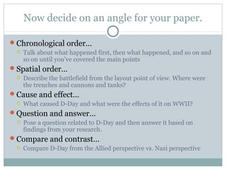 Now decide on an angle for your paper.

Chronological order…
    Talk about what happened first, then what happened, and so on and
     so on until you’ve covered the main points
Spatial order…
    Describe the battlefield from the layout point of view. Where were
     the trenches and cannons and tanks?
Cause and effect…
    What caused D-Day and what were the effects of it on WWII?
Question and answer…
    Pose a question related to D-Day and then answer it based on
     findings from your research.
Compare and contrast…
    Compare D-Day from the Allied perspective vs. Nazi perspective
 