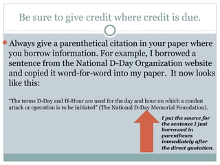 Be sure to give credit where credit is due.

Always give a parenthetical citation in your paper where
 you borrow information. For example, I borrowed a
 sentence from the National D-Day Organization website
 and copied it word-for-word into my paper. It now looks
 like this:

 “The terms D-Day and H-Hour are used for the day and hour on which a combat
 attack or operation is to be initiated” (The National D-Day Memorial Foundation).
                                                               I put the source for
                                                               the sentence I just
                                                               borrowed in
                                                               parentheses
                                                               immediately after
                                                               the direct quotation.
 