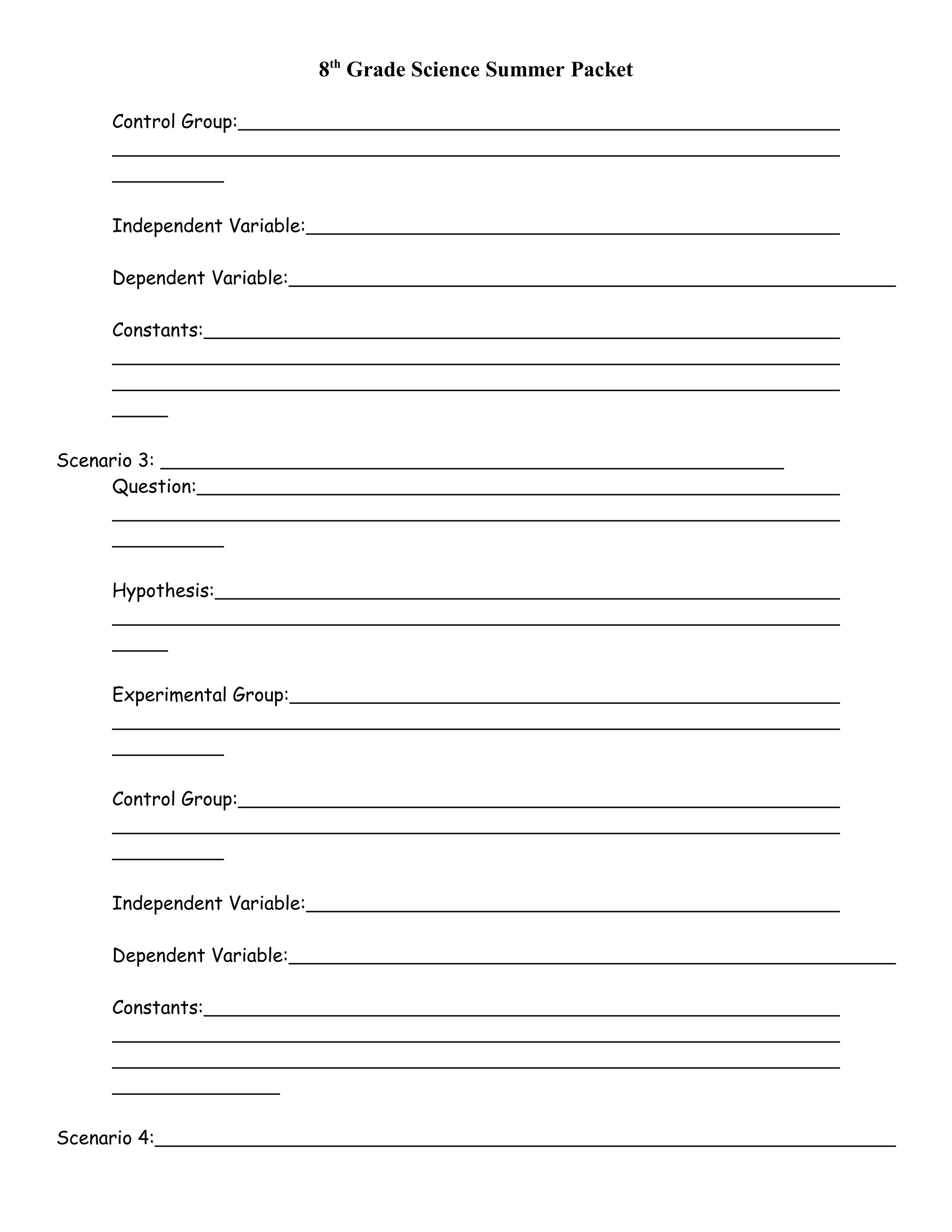 8th
Grade Science Summer Packet
Control Group:
Independent Variable:
Dependent Variable:
Constants:
Scenario 3:
Question:
Hypothesis:
Experimental Group:
Control Group:
Independent Variable:
Dependent Variable:
Constants:
Scenario 4:
 