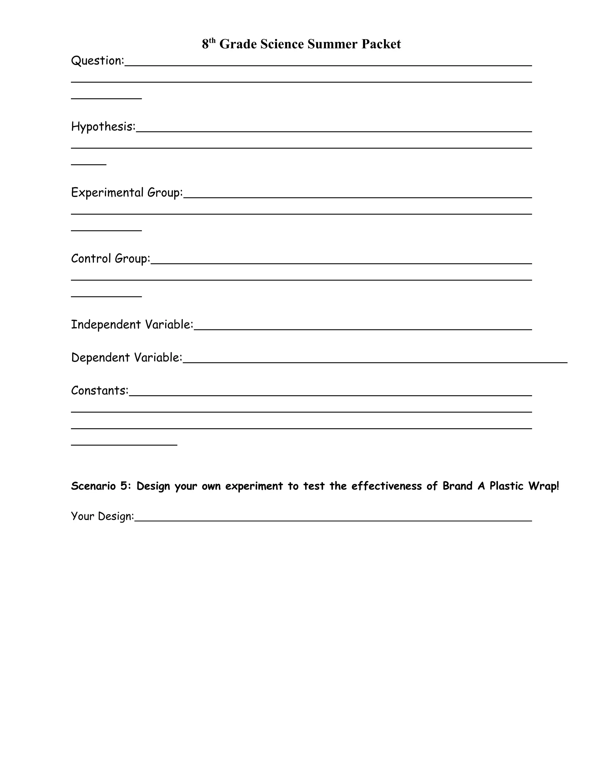 8th
Grade Science Summer Packet
Question:
Hypothesis:
Experimental Group:
Control Group:
Independent Variable:
Dependent Variable:
Constants:
Scenario 5: Design your own experiment to test the effectiveness of Brand A Plastic Wrap!
Your Design:
 