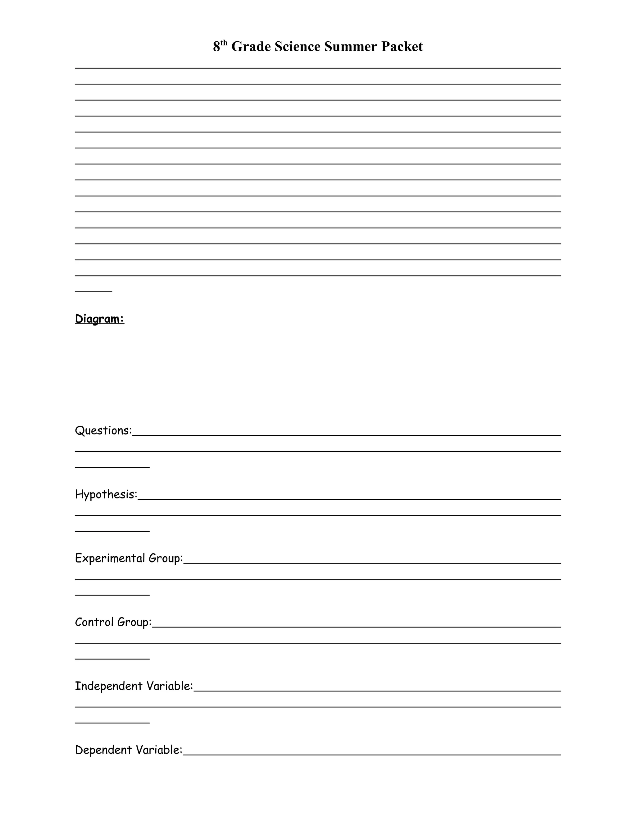 8th
Grade Science Summer Packet
Diagram:
Questions:
Hypothesis:
Experimental Group:
Control Group:
Independent Variable:
Dependent Variable:
 
