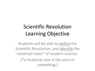 Scientific Revolution
Learning Objective
Students will be able to define the
Scientific Revolution, and identify the
historical roots* of modern science.
(*a historical root is the start of
something.)
 