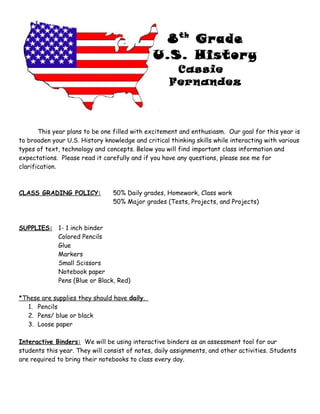 8th
Grade
U.S. History
Cassie
Fernandez
This year plans to be one filled with excitement and enthusiasm. Our goal for this year is
to broaden your U.S. History knowledge and critical thinking skills while interacting with various
types of text, technology and concepts. Below you will find important class information and
expectations. Please read it carefully and if you have any questions, please see me for
clarification.
CLASS GRADING POLICY: 50% Daily grades, Homework, Class work
50% Major grades (Tests, Projects, and Projects)
SUPPLIES: 1- 1 inch binder
Colored Pencils
Glue
Markers
Small Scissors
Notebook paper
Pens (Blue or Black, Red)
*These are supplies they should have daily.
1. Pencils
2. Pens/ blue or black
3. Loose paper
Interactive Binders: We will be using interactive binders as an assessment tool for our
students this year. They will consist of notes, daily assignments, and other activities. Students
are required to bring their notebooks to class every day.
 