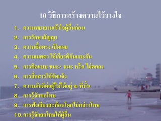 10 วิธีการสร้ างความไว้ วางใจ
1. ความพยายามเข้ าใจผู้อื่นก่ อน
2. การรักษาสั ญญา
3. ความซื่ อตรง เปิ ดเผย
4. ความเมตตา ให้ เกียรติกนและกัน
ั
5. การคิดแบบ ชนะ/ ชนะ หรื อ ไม่ ตกลง
6. การสื่ อสารให้ ชัดแจ้ ง
7. ความภักดีต่อผู้ไม่ ได้ อยู่ ณ ทีน้ัน
่
8. การรู้ จกขอโทษ
ั
9. การฟังเสี ยงสะท้ อนโดยไม่ กล่ าวโทษ
10.การรู้ จกยกโทษให้ ผู้อื่น
ั

 