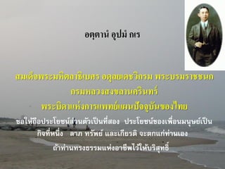 อตฺตาน อุปม กเร

สมเด็จพระมหิตลาธิเบศร อดุลยเดชวิกรม พระบรมราชชนก
กรมหลวงสงขลานครินทร์
พระบิดาแห่ งการแพทย์ แผนปัจจุบันของไทย
“ขอให้ถือประโยชน์ส่วนตัวเป็ นที่สอง ประโยชน์ของเพื่อนมนุษย์เป็ น
กิจที่หนึ่ง ลาภ ทรัพย์ และเกียรติ จะตกแก่ท่านเอง
ถ้าท่านทรงธรรมแห่งอาชีพไว้ให้บริสุทธิ์”

 
