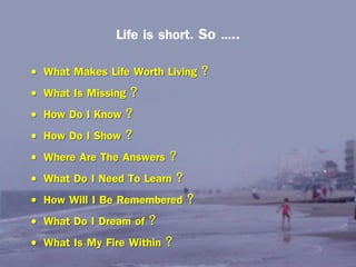 Life is short. So …..
•
•
•
•
•
•
•
•
•

What Makes Life Worth Living ?
What Is Missing ?
How Do I Know ?
How Do I Show ?
Where Are The Answers ?
What Do I Need To Learn ?
How Will I Be Remembered ?
What Do I Dream of ?
What Is My Fire Within ?

 