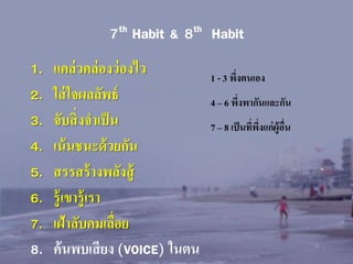 7th Habit & 8th Habit
1.
2.
3.
4.
5.
6.
7.
8.

แคล่ วคล่ องว่ องไว
ใส่ ใจผลลัพธ์
จับสิ่ งจาเป็ น
เน้ นชนะด้ วยกัน
สรรสร้ างพลังสู้
รู้ เขารู้ เรา
เฝ้าลับคมเลื่อย
ค้ นพบเสี ยง (VOICE) ในตน

1 - 3 พึงตนเอง
่

4 – 6 พึงพากันและกัน
่
7 – 8 เป็ นที่พงแก่ ผ้ ูอื่น
ึ่

 