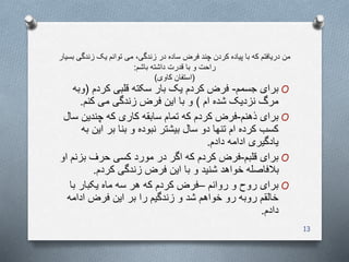 ‫زندگ‬ ‫یک‬ ‫توانم‬ ‫می‬ ،‫زندگی‬ ‫در‬ ‫ساده‬ ‫فرض‬ ‫چند‬ ‫کردن‬ ‫پیاده‬ ‫با‬ ‫که‬ ‫دریافتم‬ ‫من‬‫بسیار‬ ‫ی‬
‫باشم‬ ‫داشته‬ ‫قدرت‬ ‫با‬ ‫و‬ ‫راحت‬:
(‫کاوی‬ ‫استفان‬)
O‫جسمم‬ ‫برای‬-‫کردم‬ ‫قلبی‬ ‫سکته‬ ‫بار‬ ‫یک‬ ‫کردم‬ ‫فرض‬(‫وبه‬
‫ام‬ ‫شده‬ ‫نزدیک‬ ‫مرگ‬)‫کنم‬ ‫می‬ ‫زندگی‬ ‫فرض‬ ‫این‬ ‫با‬ ‫و‬.
O‫ذهنم‬ ‫برای‬-‫چندین‬ ‫که‬ ‫کاری‬ ‫سابقه‬ ‫تمام‬ ‫که‬ ‫کردم‬ ‫فرض‬‫سال‬
‫ای‬ ‫بر‬ ‫بنا‬ ‫و‬ ‫نبوده‬ ‫بیشتر‬ ‫سال‬ ‫دو‬ ‫تنها‬ ‫ام‬ ‫کرده‬ ‫کسب‬‫به‬ ‫ن‬
‫دادم‬ ‫ادامه‬ ‫یادگیری‬.
O‫قلبم‬ ‫برای‬-‫بز‬ ‫حرف‬ ‫کسی‬ ‫مورد‬ ‫در‬ ‫اگر‬ ‫که‬ ‫کردم‬ ‫فرض‬‫او‬ ‫نم‬
‫کردم‬ ‫زندگی‬ ‫فرض‬ ‫این‬ ‫با‬ ‫و‬ ‫شنید‬ ‫خواهد‬ ‫بالفاصله‬.
O‫روانم‬ ‫و‬ ‫روح‬ ‫برای‬–‫با‬ ‫یکبار‬ ‫ماه‬ ‫سه‬ ‫هر‬ ‫که‬ ‫کردم‬ ‫فرض‬
‫ادام‬ ‫فرض‬ ‫این‬ ‫بر‬ ‫را‬ ‫زندگیم‬ ‫و‬ ‫شد‬ ‫خواهم‬ ‫رو‬ ‫روبه‬ ‫خالقم‬‫ه‬
‫دادم‬.
13
 