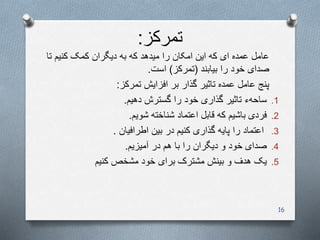 ‫تمرکز‬:
‫کنیم‬ ‫کمک‬ ‫دیگران‬ ‫به‬ ‫که‬ ‫میدهد‬ ‫را‬ ‫امکان‬ ‫این‬ ‫که‬ ‫ای‬ ‫عمده‬ ‫عامل‬‫تا‬
‫بیابند‬ ‫را‬ ‫خود‬ ‫صدای‬(‫تمرکز‬)‫است‬.
‫تمرکز‬ ‫افزایش‬ ‫بر‬ ‫گذار‬ ‫تاثیر‬ ‫عمده‬ ‫عامل‬ ‫پنج‬:
.1‫ساحهء‬‫دهیم‬ ‫گسترش‬ ‫را‬ ‫خود‬ ‫گذاری‬ ‫تاثیر‬.
.2‫فردی‬‫شناخته‬ ‫اعتماد‬ ‫قابل‬ ‫که‬ ‫باشیم‬‫شویم‬.
.3‫اطرافیان‬ ‫بین‬ ‫در‬ ‫کنیم‬ ‫گذاری‬ ‫پایه‬ ‫را‬ ‫اعتماد‬.
.4‫صدای‬‫در‬ ‫هم‬ ‫با‬ ‫را‬ ‫دیگران‬ ‫و‬ ‫خود‬‫آمیزیم‬.
.5‫یک‬‫کنیم‬ ‫مشخص‬ ‫خود‬ ‫برای‬ ‫مشترک‬ ‫بینش‬ ‫و‬ ‫هدف‬
16
 
