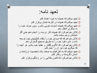 ‫نامه‬ ‫تعهد‬:
O‫کنم‬ ‫اعتماد‬ ‫خود‬ ‫به‬ ‫همیشه‬ ‫که‬ ‫میکنم‬ ‫تعهد‬
O‫کنم‬ ‫برقرار‬ ‫تعادل‬ ‫کارها‬ ‫در‬ ‫همیشه‬ ‫که‬ ‫میکنم‬ ‫تعهد‬
O‫خ‬ ‫حرف‬ ‫سپس‬ ‫و‬ ‫باشم‬ ‫خوبی‬ ‫شنونده‬ ‫همیشه‬ ‫که‬ ‫میکنم‬ ‫تعهد‬‫را‬ ‫ود‬
‫دهم‬ ‫انتقال‬ ‫دیگران‬ ‫به‬
O‫اگر‬ ‫حتی‬ ‫دهم‬ ‫انجام‬ ‫را‬ ‫درست‬ ‫کار‬ ‫همیشه‬ ‫که‬ ‫کرد‬ ‫خواهم‬ ‫تالش‬
‫باشد‬ ‫سخت‬ ‫برایم‬ ‫انجامش‬.
O‫یافته‬ ‫را‬ ‫خود‬ ‫صدای‬ ‫که‬ ‫که‬ ‫خواهم‬ ‫تالش‬,‫توس‬ ‫خود‬ ‫قابلیتهای‬‫عه‬
‫دهم‬ ‫گسترش‬ ‫صحیح‬ ‫طریق‬ ‫به‬ ‫را‬ ‫خود‬ ‫نفوذ‬ ‫دایره‬ ‫و‬ ‫داده‬
O‫باشم‬ ‫خود‬ ‫عقاید‬ ‫و‬ ‫گفتار‬ ‫الگوی‬ ‫که‬ ‫کرد‬ ‫خواهم‬ ‫تالش‬.‫آن‬ ‫هر‬‫را‬ ‫چه‬
‫کنم‬ ‫عمل‬ ‫را‬ ‫آن‬ ‫نیز‬ ‫خود‬ ‫میگویم‬ ‫که‬.
O‫ارزش‬ ‫شخصیت‬ ‫یک‬ ‫صفت‬ ‫به‬ ‫اطرافیانم‬ ‫به‬ ‫که‬ ‫میکنم‬ ‫تعهد‬‫و‬ ‫مند‬
‫کنم‬ ‫رفتار‬ ‫و‬ ‫نگریسته‬ ‫انسان‬.
O‫کن‬ ‫برقرار‬ ‫زندگیم‬ ‫در‬ ‫را‬ ‫طالیی‬ ‫قانون‬ ‫که‬ ‫کرد‬ ‫خواهم‬ ‫تالش‬‫م‬
22
 