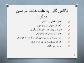‫عادت‬ ‫هفت‬ ‫به‬ ‫گذرا‬ ‫نگاهی‬‫مردمان‬
‫موثر‬:
O‫تر‬ ‫فعال‬ ‫همیشه‬‫باشید‬.
O‫شروع‬ ‫انتهای‬ ‫از‬ ‫ذهنا‬‫کنید‬.
O‫همیشه‬‫نظر‬ ‫در‬ ‫را‬ ‫ها‬ ‫اولویت‬‫بگیرید‬.
O‫بیاندیشید‬ ‫برنده‬ ‫برنده‬ ‫همیشه‬.
O‫را‬ ‫دیگران‬ ‫کنید‬ ‫سعی‬ ‫سپس‬ ‫و‬ ‫بفهمید‬ ‫ابتدا‬‫بف‬‫همانید‬.
O‫افزایی‬ ‫هم‬(‫همکاری‬ ‫آوری‬ ‫جمع‬.)
O‫کنید‬ ‫تیز‬ ‫را‬ ‫اره‬.
3
 