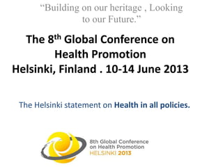 The 8th Global Conference on
Health Promotion
Helsinki, Finland . 10-14 June 2013
“Building on our heritage , Looking
to our Future.”
The Helsinki statement on Health in all policies.
 