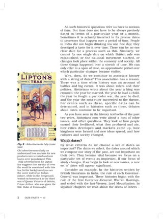 OUR PASTS – III
2
All such historical questions refer us back to notions
of time. But time does not have to be always precisely
dated in terms of a particular year or a month.
Sometimes it is actually incorrect to fix precise dates
to processes that happen over a period of time. People
in India did not begin drinking tea one fine day; they
developed a taste for it over time. There can be no one
clear date for a process such as this. Similarly, we
cannot fix one single date on which British rule was
established, or the national movement started, or
changes took place within the economy and society. All
these things happened over a stretch of time. We can
only refer to a span of time, an approximate period over
which particular changes became visible.
Why, then, do we continue to associate history
with a string of dates? This association has a reason.
There was a time when history was an account of
battles and big events. It was about rulers and their
policies. Historians wrote about the year a king was
crowned, the year he married, the year he had a child,
the year he fought a particular war, the year he died,
and the year the next ruler succeeded to the throne.
For events such as these, specific dates can be
determined, and in histories such as these, debates
about dates continue to be important.
As you have seen in the history textbooks of the past
two years, historians now write about a host of other
issues, and other questions. They look at how people
earned their livelihood, what they produced and ate,
how cities developed and markets came up, how
kingdoms were formed and new ideas spread, and how
cultures and society changed.
Which dates?
By what criteria do we choose a set of dates as
important? The dates we select, the dates around which
we compose our story of the past, are not important on
their own. They become vital because we focus on a
particular set of events as important. If our focus of
study changes, if we begin to look at new issues, a new
set of dates will appear significant.
Consider an example. In the histories written by
British historians in India, the rule of each Governor-
General was important. These histories began with the
rule of the first Governor-General, Warren Hastings,
and ended with the last Viceroy, Lord Mountbatten. In
separate chapters we read about the deeds of others –
Fig. 2 – Advertisements help create
taste
Old advertisements help us
understand how markets for new
products were created and new
tastes were popularised. This
1922 advertisement for Lipton
tea suggests that royalty all over
the world is associated with this
tea. In the background you see
the outer wall of an Indian
palace, while in the foreground,
seated on horseback is the third
son of Queen Victoria of Britain,
Prince Arthur, who was given the
title Duke of Connaught.
 