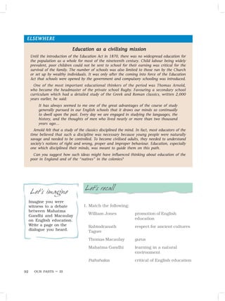 OUR PASTS – III
92
Let’s recall
1. Match the following:
William Jones promotion of English
education
Rabindranath respect for ancient cultures
Tagore
Thomas Macaulay gurus
Mahatma Gandhi learning in a natural
environment
Pathshalas critical of English education
Let’s imagine
Imagine you were
witness to a debate
between Mahatma
Gandhi and Macaulay
on English education.
Write a page on the
dialogue you heard.
ELSEWHERE
ELSEWHERE
ELSEWHERE
ELSEWHERE
ELSEWHERE
Education as a civilising mission
Education as a civilising mission
Education as a civilising mission
Education as a civilising mission
Education as a civilising mission
Until the introduction of the Education Act in 1870, there was no widespread education for
the population as a whole for most of the nineteenth century. Child labour being widely
prevalent, poor children could not be sent to school for their earning was critical for the
survival of the family. The number of schools was also limited to those run by the Church
or set up by wealthy individuals. It was only after the coming into force of the Education
Act that schools were opened by the government and compulsory schooling was introduced.
One of the most important educational thinkers of the period was Thomas Arnold,
who became the headmaster of the private school Rugby. Favouring a secondary school
curriculum which had a detailed study of the Greek and Roman classics, written 2,000
years earlier, he said:
It has always seemed to me one of the great advantages of the course of study
generally pursued in our English schools that it draws our minds so continually
to dwell upon the past. Every day we are engaged in studying the languages, the
history, and the thoughts of men who lived nearly or more than two thousand
years ago…
Arnold felt that a study of the classics disciplined the mind. In fact, most educators of the
time believed that such a discipline was necessary because young people were naturally
savage and needed to be controlled. To become civilised adults, they needed to understand
society’s notions of right and wrong, proper and improper behaviour. Education, especially
one which disciplined their minds, was meant to guide them on this path.
Can you suggest how such ideas might have influenced thinking about education of the
poor in England and of the “natives” in the colonies?
 