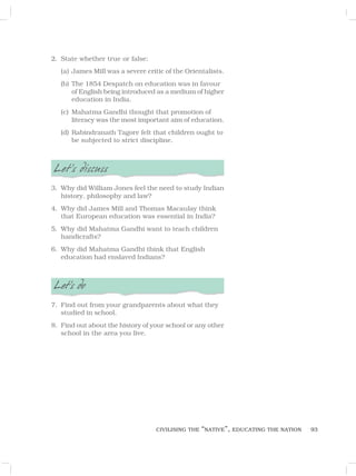 93
2. State whether true or false:
(a) James Mill was a severe critic of the Orientalists.
(b) The 1854 Despatch on education was in favour
of English being introduced as a medium of higher
education in India.
(c) Mahatma Gandhi thought that promotion of
literacy was the most important aim of education.
(d) Rabindranath Tagore felt that children ought to
be subjected to strict discipline.
Let’s discuss
3. Why did William Jones feel the need to study Indian
history, philosophy and law?
4. Why did James Mill and Thomas Macaulay think
that European education was essential in India?
5. Why did Mahatma Gandhi want to teach children
handicrafts?
6. Why did Mahatma Gandhi think that English
education had enslaved Indians?
Let’s do
7. Find out from your grandparents about what they
studied in school.
8. Find out about the history of your school or any other
school in the area you live.
CIVILISING THE “NATIVE”, EDUCATING THE NATION
 