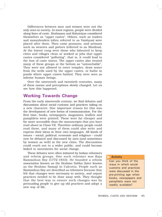 95
Differences between men and women were not the
only ones in society. In most regions, people were divided
along lines of caste. Brahmans and Kshatriyas considered
themselves as “upper castes”. Others, such as traders
and moneylenders (often referred to as Vaishyas) were
placed after them. Then came peasants, and artisans
such as weavers and potters (referred to as Shudras).
At the lowest rung were those who laboured to keep
cities and villages clean or worked at jobs that upper
castes considered “polluting”, that is, it could lead to
the loss of caste status. The upper castes also treated
many of these groups at the bottom as “untouchable”.
They were not allowed to enter temples, draw water
from the wells used by the upper castes, or bathe in
ponds where upper castes bathed. They were seen as
inferior human beings.
Over the nineteenth and twentieth centuries, many
of these norms and perceptions slowly changed. Let us
see how this happened.
Working Towards Change
From the early nineteenth century, we find debates and
discussions about social customs and practices taking on
a new character. One important reason for this was
the development of new forms of communication. For the
first time, books, newspapers, magazines, leaflets and
pamphlets were printed. These were far cheaper and
far more accessible than the manuscripts that you have
read about in Class VII. Therefore ordinary people could
read these, and many of them could also write and
express their ideas in their own languages. All kinds of
issues – social, political, economic and religious – could
now be debated and discussed by men (and sometimes
by women as well) in the new cities. The discussions
could reach out to a wider public, and could become
linked to movements for social change.
These debates were often initiated by Indian reformers
and reform groups. One such reformer was Raja
Rammohun Roy (1772-1833). He founded a reform
association known as the Brahmo Sabha (later known
as the Brahmo Samaj) in Calcutta. People such as
Rammohun Roy are described as reformers because they
felt that changes were necessary in society, and unjust
practices needed to be done away with. They thought
that the best way to ensure such changes was by
persuading people to give up old practices and adopt a
new way of life.
WOMEN, CASTE AND REFORM
Activity
Can you think of the
ways in which social
customs and practices
were discussed in the
pre-printing age when
books, newspapers and
pamphlets were not
readily available?

 