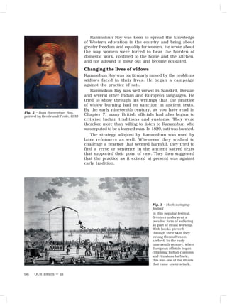 OUR PASTS – III
96
Rammohun Roy was keen to spread the knowledge
of Western education in the country and bring about
greater freedom and equality for women. He wrote about
the way women were forced to bear the burden of
domestic work, confined to the home and the kitchen,
and not allowed to move out and become educated.
Changing the lives of widows
Rammohun Roy was particularly moved by the problems
widows faced in their lives. He began a campaign
against the practice of sati.
Rammohun Roy was well versed in Sanskrit, Persian
and several other Indian and Europeon languages. He
tried to show through his writings that the practice
of widow burning had no sanction in ancient texts.
By the early nineteenth century, as you have read in
Chapter 7, many British officials had also begun to
criticise Indian traditions and customs. They were
therefore more than willing to listen to Rammohun who
was reputed to be a learned man. In 1829, sati was banned.
The strategy adopted by Rammohun was used by
later reformers as well. Whenever they wished to
challenge a practice that seemed harmful, they tried to
find a verse or sentence in the ancient sacred texts
that supported their point of view. They then suggested
that the practice as it existed at present was against
early tradition.
Fig. 2 – Raja Rammohun Roy,
painted by Rembrandt Peale, 1833
Fig. 3 – Hook swinging
festival
In this popular festival,
devotees underwent a
peculiar form of suffering
as part of ritual worship.
With hooks pierced
through their skin they
swung themselves on
a wheel. In the early
nineteenth century, when
European officials began
criticising Indian customs
and rituals as barbaric,
this was one of the rituals
that came under attack.
 