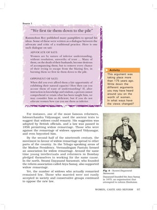 97
“We first tie them down to the pile”
Rammohun Roy published many pamphlets to spread his
ideas. Some of these were written as a dialogue between the
advocate and critic of a traditional practice. Here is one
such dialogue on sati:
ADVOCATE OF SATI:
Women are by nature of inferior understanding,
without resolution, unworthy of trust … Many of
them, on the death of their husbands, become desirous
of accompanying them; but to remove every chance
of their trying to escape from the blazing fire, in
burning them we first tie them down to the pile.
OPPONENT OF SATI:
When did you ever afford them a fair opportunity of
exhibiting their natural capacity? How then can you
accuse them of want of understanding? If, after
instruction in knowledge and wisdom, a person cannot
comprehend or retain what has been taught him, we
may consider him as deficient; but if you do not
educate women how can you see them as inferior.
Activity
This argument was
taking place more
than 175 years ago.
Write down the
different arguments
you may have heard
around you on the
worth of women.
In what ways have
the views changed?

WOMEN, CASTE AND REFORM
Fig. 4 – Swami Dayanand
Saraswati
Dayanand founded the Arya Samaj
in 1875, an organisation that
attempted to reform Hinduism.
For instance, one of the most famous reformers,
Ishwarchandra Vidyasagar, used the ancient texts to
suggest that widows could remarry. His suggestion was
adopted by British officials, and a law was passed in
1856 permitting widow remarriage. Those who were
against the remarriage of widows opposed Vidyasagar,
and even boycotted him.
By the second half of the nineteenth century, the
movement in favour of widow remarriage spread to other
parts of the country. In the Telugu-speaking areas of
the Madras Presidency, Veerasalingam Pantulu formed
an association for widow remarriage. Around the same
time young intellectuals and reformers in Bombay
pledged themselves to working for the same cause.
In the north, Swami Dayanand Saraswati, who founded
the reform association called Arya Samaj, also supported
widow remarriage.
Yet, the number of widows who actually remarried
remained low. Those who married were not easily
accepted in society and conservative groups continued
to oppose the new law.
Source 1
 