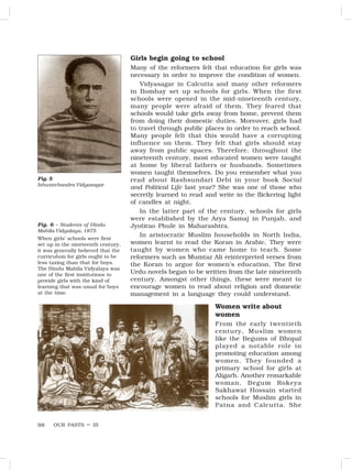 OUR PASTS – III
98
Girls begin going to school
Many of the reformers felt that education for girls was
necessary in order to improve the condition of women.
Vidyasagar in Calcutta and many other reformers
in Bombay set up schools for girls. When the first
schools were opened in the mid-nineteenth century,
many people were afraid of them. They feared that
schools would take girls away from home, prevent them
from doing their domestic duties. Moreover, girls had
to travel through public places in order to reach school.
Many people felt that this would have a corrupting
influence on them. They felt that girls should stay
away from public spaces. Therefore, throughout the
nineteenth century, most educated women were taught
at home by liberal fathers or husbands. Sometimes
women taught themselves. Do you remember what you
read about Rashsundari Debi in your book Social
and Political Life last year? She was one of those who
secretly learned to read and write in the flickering light
of candles at night.
In the latter part of the century, schools for girls
were established by the Arya Samaj in Punjab, and
Jyotirao Phule in Maharashtra.
In aristocratic Muslim households in North India,
women learnt to read the Koran in Arabic. They were
taught by women who came home to teach. Some
reformers such as Mumtaz Ali reinterpreted verses from
the Koran to argue for women’s education. The first
Urdu novels began to be written from the late nineteenth
century. Amongst other things, these were meant to
encourage women to read about religion and domestic
management in a language they could understand.
Women write about
women
From the early twentieth
century, Muslim women
like the Begums of Bhopal
played a notable role in
promoting education among
women. They founded a
primary school for girls at
Aligarh. Another remarkable
woman, Begum Rokeya
Sakhawat Hossain started
schools for Muslim girls in
Patna and Calcutta. She
Fig. 5
Ishwarchandra Vidyasagar
Fig. 6 – Students of Hindu
Mahila Vidyalaya, 1875
When girls’ schools were first
set up in the nineteenth century,
it was generally believed that the
curriculum for girls ought to be
less taxing than that for boys.
The Hindu Mahila Vidyalaya was
one of the first institutions to
provide girls with the kind of
learning that was usual for boys
at the time.
 