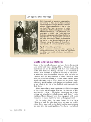 OUR PASTS – III
100
Law against child marriage
With the growth of women’s organisations
and writings on these issues, the momentum
for reform gained strength. People challenged
another established custom – that of child
marriage. There were a number of Indian
legislators in the Central Legislative Assembly
who fought to make a law preventing child
marriage. In 1929 the Child Marriage
Restraint Act was passed without the kind of
bitter debates and struggles that earlier laws
had seen. According to the Act no man below
the age of 18 and woman below the age of
16 could marry. Subsequently these limits
were raised to 21 for men and 18 for women.
Caste and Social Reform
Some of the social reformers we have been discussing
also criticised caste inequalities. Rammohun Roy
translated an old Buddhist text that was critical of
caste. The Prarthana Samaj adhered to the tradition of
Bhakti that believed in spiritual equality of all castes.
In Bombay, the Paramhans Mandali was founded in
1840 to work for the abolition of caste. Many of these
reformers and members of reform associations were
people of upper castes. Often, in secret meetings, these
reformers would violate caste taboos on food and touch,
in an effort to get rid of the hold of caste prejudice in
their lives.
There were also others who questioned the injustices
of the caste social order. During the course of the
nineteenth century, Christian missionaries began
setting up schools for tribal groups and “lower”-caste
children. These children were thus equipped with some
resources to make their way into a changing world.
At the same time, the poor began leaving their
villages to look for jobs that were opening up in the
cities. There was work in the factories that were coming
up, and jobs in municipalities. You have read about
Fig. 8 – Bride at the age of eight
This is a picture of a child bride at the beginning of
the twentieth century. Did you know that even today
over 20 per cent of girls in India are married below
the age of 18?
 