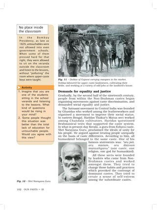 OUR PASTS – III
102
Demands for equality and justice
Gradually, by the second half of the nineteenth century,
people from within the Non-Brahman castes began
organising movements against caste discrimination, and
demanded social equality and justice.
The Satnami movement in Central India was founded
by Ghasidas who worked among the leatherworkers and
organised a movement to improve their social status.
In eastern Bengal, Haridas Thakur’s Matua sect worked
among Chandala cultivators. Haridas questioned
Brahmanical texts that supported the caste system.
In what is present-day Kerala, a guru from Ezhava caste,
Shri Narayana Guru, proclaimed the ideals of unity for
his people. He argued against treating people unequally
on the basis of caste differences. According to him, all
humankind belonged to the same caste. One of his
famous statements was: “oru jati,
oru matam, oru daivam
manushyanu” (one caste, one
religion, one god for humankind).
All these sects were founded
by leaders who came from Non-
Brahman castes and worked
amongst them. They tried to
change those habits and practices
which provoked the contempt of
dominant castes. They tried to
create a sense of self-esteem
among the subordinate castes.
Fig. 12 – Shri Narayana Guru
Activity
1. Imagine that you are
one of the students
sitting in the school
veranda and listening
to the lessons. What
kind of questions
would be rising in
your mind?
2. Some people thought
this situation was
better than the total
lack of education for
untouchable people.
Would you agree with
this view?

No place inside
the classroom
I n t h e B o m b a y
Presidency, as late as
1829, untouchables were
not allowed into even
government schools.
When some of them
pressed hard for that
right, they were allowed
to sit on the veranda
outside the classroom
and listen to the lessons,
without “polluting” the
room where upper-caste
boys were taught. Fig. 11 – Dublas of Gujarat carrying mangoes to the market.
Dublas laboured for upper-caste landowners, cultivating their
fields, and working at a variety of odd jobs at the landlord’s house.
 