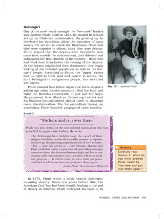 103
WOMEN, CASTE AND REFORM
Gulamgiri
One of the most vocal amongst the “low-caste” leaders
was Jyotirao Phule. Born in 1827, he studied in schools
set up by Christian missionaries. On growing up he
developed his own ideas about the injustices of caste
society. He set out to attack the Brahmans’ claim that
they were superior to others, since they were Aryans.
Phule argued that the Aryans were foreigners, who
came from outside the subcontinent, and defeated and
subjugated the true children of the country – those who
had lived here from before the coming of the Aryans.
As the Aryans established their dominance, they began
looking at the defeated population as inferior, as low-
caste people. According to Phule, the “upper” castes
had no right to their land and power: in reality, the
land belonged to indigenous people, the so-called
low castes.
Phule claimed that before Aryan rule there existed a
golden age when warrior-peasants tilled the land and
ruled the Maratha countryside in just and fair ways.
He proposed that Shudras (labouring castes) and
Ati Shudras (untouchables) should unite to challenge
caste discrimination. The Satyashodhak Samaj, an
association Phule founded, propagated caste equality.
Fig. 13 – Jyotirao Phule
“Me here and you over there”
Phule was also critical of the anti-colonial nationalism that was
preached by upper-caste leaders. He wrote:
The Brahmans have hidden away the sword of their
religion which has cut the throat of the peoples’ prosperity
and now go about posing as great patriots of their country.
They … give this advice to ... our Shudra, Muslim and
Parsi youth that unless we put away all quarrelling amongst
ourselves about the divisions between high and low in our
country and come together, our ... country will never make
any progress ... It will be unity to serve their purposes,
and then it will be me here and you over there again.
Jyotiba Phule, The Cultivator’s Whipcord
In 1873, Phule wrote a book named Gulamgiri,
meaning slavery. Some ten years before this, the
American Civil War had been fought, leading to the end
of slavery in America. Phule dedicated his book to all
Source 3
Activity
Carefully read
Source 3. What do
you think Jyotirao
Phule meant by
“me here and you
over there again”?

 