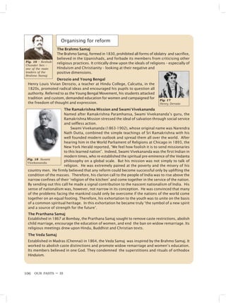 OUR PASTS – III
106
Fig. 17
Henry Derozio
The Brahmo Samaj
The Brahmo Samaj, formed in 1830, prohibited all forms of idolatry and sacrifice,
believed in the Upanishads, and forbade its members from criticising other
religious practices. It critically drew upon the ideals of religions – especially of
Hinduism and Christianity – looking at their negative and
positive dimensions.
Derozio and Young Bengal
Henry Louis Vivian Derozio, a teacher at Hindu College, Calcutta, in the
1820s, promoted radical ideas and encouraged his pupils to question all
authority. Referred to as the Young Bengal Movement, his students attacked
tradition and custom, demanded education for women and campaigned for
the freedom of thought and expression.
The Ramakrishna Mission and Swami Vivekananda
Named after Ramakrishna Paramhansa, Swami Vivekananda’s guru, the
Ramakrishna Mission stressed the ideal of salvation through social service
and selfless action.
Swami Vivekananda (1863-1902), whose original name was Narendra
Nath Dutta, combined the simple teachings of Sri Ramakrishna with his
well founded modern outlook and spread them all over the world. After
hearing him in the World Parliament of Religions at Chicago in 1893, the
New York Herald reported, “We feel how foolish it is to send missionaries
to this learned nation”. Indeed, Swami Vivekananda was the first Indian in
modern times, who re-established the spiritual pre-eminence of the Vedanta
philosophy on a global scale. But his mission was not simply to talk of
religion. He was extremely pained at the poverty and the misery of his
country men. He firmly believed that any reform could become successful only by uplifting the
condition of the masses. Therefore, his clarion call to the people of India was to rise above the
narrow confines of their ‘religion of the kitchen’ and come together in the service of the nation.
By sending out this call he made a signal contribution to the nascent nationalism of India. His
sense of nationalism was, however, not narrow in its conception. He was convinced that many
of the problems facing the mankind could only be overcome if the nations of the world come
together on an equal footing. Therefore, his exhortation to the youth was to unite on the basis
of a common spiritual heritage. In this exhortation he became truly ‘the symbol of a new spirit
and a source of strength for the future’.
The Prarthana Samaj
Established in 1867 at Bombay, the Prarthana Samaj sought to remove caste restrictions, abolish
child marriage, encourage the education of women, and end the ban on widow remarriage. Its
religious meetings drew upon Hindu, Buddhist and Christian texts.
The Veda Samaj
Established in Madras (Chennai) in 1864, the Veda Samaj was inspired by the Brahmo Samaj. It
worked to abolish caste distinctions and promote widow remarriage and women’s education.
Its members believed in one God. They condemned the superstitions and rituals of orthodox
Hinduism.
Fig. 16 – Keshub
Chunder Sen –
one of the main
leaders of the
Brahmo Samaj
Organising for reform
Fig. 18 Swami
Vivekananda
 