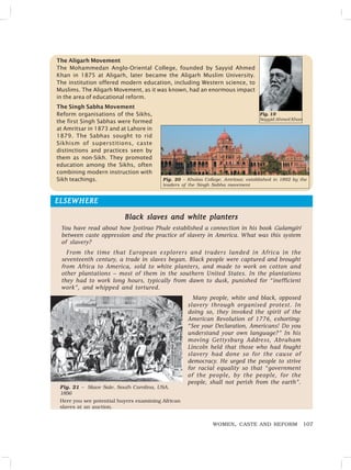 107
WOMEN, CASTE AND REFORM
ELSEWHERE
ELSEWHERE
ELSEWHERE
ELSEWHERE
ELSEWHERE
Black slaves and white planters
Black slaves and white planters
Black slaves and white planters
Black slaves and white planters
Black slaves and white planters
You have read about how Jyotirao Phule established a connection in his book Gulamgiri
between caste oppression and the practice of slavery in America. What was this system
of slavery?
From the time that European explorers and traders landed in Africa in the
seventeenth century, a trade in slaves began. Black people were captured and brought
from Africa to America, sold to white planters, and made to work on cotton and
other plantations – most of them in the southern United States. In the plantations
they had to work long hours, typically from dawn to dusk, punished for “inefficient
work”, and whipped and tortured.
Many people, white and black, opposed
slavery through organised protest. In
doing so, they invoked the spirit of the
American Revolution of 1776, exhorting:
“See your Declaration, Americans! Do you
understand your own language?” In his
moving Gettysburg Address, Abraham
Lincoln held that those who had fought
slavery had done so for the cause of
democracy. He urged the people to strive
for racial equality so that “government
of the people, by the people, for the
people, shall not perish from the earth”.
Fig. 21 – Slave Sale, South Carolina, USA,
1856
Here you see potential buyers examining African
slaves at an auction.
The Aligarh Movement
The Mohammedan Anglo-Oriental College, founded by Sayyid Ahmed
Khan in 1875 at Aligarh, later became the Aligarh Muslim University.
The institution offered modern education, including Western science, to
Muslims. The Aligarh Movement, as it was known, had an enormous impact
in the area of educational reform.
Fig. 19
Sayyid Ahmed Khan
Fig. 20 – Khalsa College, Amritsar, established in 1892 by the
leaders of the Singh Sabha movement
The Singh Sabha Movement
Reform organisations of the Sikhs,
the first Singh Sabhas were formed
at Amritsar in 1873 and at Lahore in
1879. The Sabhas sought to rid
Sikhism of superstitions, caste
distinctions and practices seen by
them as non-Sikh. They promoted
education among the Sikhs, often
combining modern instruction with
Sikh teachings.
 