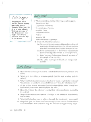 OUR PASTS – III
108
Let’s imagine
Imagine you are a
teacher in the school
set up by Rokeya
Hossain. There are 20
girls in your charge.
Write an account of
the discussions that
might have taken
place on any one day
in the school.
Let’s recall
1. What social ideas did the following people support.
Rammohun Roy
Dayanand Saraswati
Veerasalingam Pantulu
Jyotirao Phule
Pandita Ramabai
Periyar
Mumtaz Ali
Ishwarchandra Vidyasagar
2. State whether true or false:
(a) When the British captured Bengal they framed
many new laws to regulate the rules regarding
marriage, adoption, inheritance of property, etc.
(b) Social reformers had to discard the ancient texts
in order to argue for reform in social practices.
(c) Reformers got full support from all sections of
the people of the country.
(d) The Child Marriage Restraint Act was passed
in1829.
Let’s discuss
3. How did the knowledge of ancient texts help the reformers promote new
laws?
4. What were the different reasons people had for not sending girls to
school?
5. Why were Christian missionaries attacked by many people in the country?
Would some people have supported them too? If so, for what reasons?
6. In the British period, what new opportunities openedup for people who
came from castes that were regarded as “low”?
7. How did Jyotirao the reformers justify their criticism of caste inequality
in society?
8. Why did Phule dedicate his book Gulamgiri to the American movement to
free slaves?
9. What did Ambedkar want to achieve through the temple entry movement?
10. Why were Jyoti rao Phule and Ramaswamy Naicker critical of the national
movement? Did their criticism help the national struggle in any way?
 