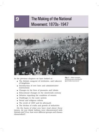 109
THE MAKING OF THE NATIONAL MOVEMENT: 1870S-1947
The Making of the National
Movement:1870s--1947
9
In the previous chapters we have looked at:
 The British conquest of territories, and takeover
of kingdoms
 Introduction of new laws and administrative
institutions
 Changes in the lives of peasants and tribals
 Educational changes in the nineteenth century
 Debates regarding the condition of women
 Challenges to the caste system
 Social and religious reform
 The revolt of 1857 and its aftermath
 The decline of crafts and growth of industries
On the basis of what you have read about these
issues, do you think Indians were discontented with
British rule? If so, how were different groups and classes
dissatisfied?
Fig. 1 – Police teargas
demonstrators during the
Quit India movement
 