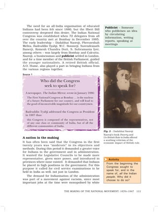 111
THE MAKING OF THE NATIONAL MOVEMENT: 1870S-1947
The need for an all-India organisation of educated
Indians had been felt since 1880, but the Ilbert Bill
controversy deepened this desire. The Indian National
Congress was established when 72 delegates from all
over the country met at Bombay in December 1885.
The early leadership – Dadabhai Naoroji, Pherozeshah
Mehta, Badruddin Tyabji, W.C. Bonnerji, Surendranath
Banerji, Romesh Chandra Dutt, S. Subramania Iyer,
among others – was largely from Bombay and Calcutta.
Naoroji, a businessman and publicist settled in London,
and for a time member of the British Parliament, guided
the younger nationalists. A retired British official,
A.O. Hume, also played a part in bringing Indians from
the various regions together.
Publicist – Someone
who publicises an idea
by circulating
information, writing
reports, speaking at
meetings
Who did the Congress
seek to speak for?
A newspaper, The Indian Mirror, wrote in January 1886:
The First National Congress at Bombay … is the nucleus
of a future Parliament for our country, and will lead to
the good of inconceivable magnitude for our countrymen.
Badruddin Tyabji addressed the Congress as President
in 1887 thus:
this Congress is composed of the representatives, not
of any one class or community of India, but of all the
different communities of India.
A nation in the making
It has often been said that the Congress in the first
twenty years was “moderate” in its objectives and
methods. During this period it demanded a greater voice
for Indians in the government and in administration.
It wanted the Legislative Councils to be made more
representative, given more power, and introduced in
provinces where none existed. It demanded that Indians
be placed in high positions in the government. For this
purpose it called for civil service examinations to be
held in India as well, not just in London.
The demand for Indianisation of the administration
was part of a movement against racisim, since most
important jobs at the time were monopolised by white
Activity
From the beginning the
Congress sought to
speak for, and in the
name of, all the Indian
people. Why did it
choose to do so?

Fig. 2 – Dadabhai Naoroji
Naoroji’s book Poverty and
Un-British Rule in India offered
a scathing criticism of the
economic impact of British rule.
Source 1
 