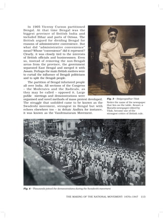 113
THE MAKING OF THE NATIONAL MOVEMENT: 1870S-1947
In 1905 Viceroy Curzon partitioned
Bengal. At that time Bengal was the
biggest province of British India and
included Bihar and parts of Orissa. The
British argued for dividing Bengal for
reasons of administrative convenience. But
what did “administrative convenience”
mean? Whose “convenience” did it represent?
Clearly, it was closely tied to the interests
of British officials and businessmen. Even
so, instead of removing the non-Bengali
areas from the province, the government
separated East Bengal and merged it with
Assam. Perhaps the main British motives were
to curtail the influence of Bengali politicians
and to split the Bengali people.
The partition of Bengal infuriated people
all over India. All sections of the Congress
– the Moderates and the Radicals, as
they may be called – opposed it. Large
public meetings and demonstrations were
organised and novel methods of mass protest developed.
The struggle that unfolded came to be known as the
Swadeshi movement, strongest in Bengal but with
echoes elsewhere too – in deltaic Andhra for instance,
it was known as the Vandemataram Movement.
Fig. 3 – Balgangadhar Tilak
Notice the name of the newspaper
that lies on the table. Kesari, a
Marathi newspaper edited by
Tilak, became one of the
strongest critics of British rule.
Fig. 4 – Thousands joined the demonstrations during the Swadeshi movement
 