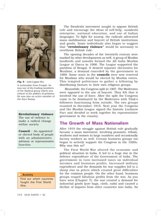 OUR PASTS – III
114
The Swadeshi movement sought to oppose British
rule and encourage the ideas of self-help, swadeshi
enterprise, national education, and use of Indian
languages. To fight for swaraj, the radicals advocated
mass mobilisation and boycott of British institutions
and goods. Some individuals also began to suggest
that “revolutionary violence” would be necessary to
overthrow British rule.
The opening decades of the twentieth century were
marked by other developments as well. A group of Muslim
landlords and nawabs formed the All India Muslim
League at Dacca in 1906. The League supported the
partition of Bengal. It desired separate electorates for
Muslims, a demand conceded by the government in
1909. Some seats in the councils were now reserved
for Muslims who would be elected by Muslim voters.
This tempted politicians to gather a following by
distributing favours to their own religious groups.
Meanwhile, the Congress split in 1907. The Moderates
were opposed to the use of boycott. They felt that it
involved the use of force. After the split the Congress
came to be dominated by the Moderates with Tilak’s
followers functioning from outside. The two groups
reunited in December 1915. Next year the Congress
and the Muslim League signed the historic Lucknow
Pact and decided to work together for representative
government in the country.
The Growth of Mass Nationalism
After 1919 the struggle against British rule gradually
became a mass movement, involving peasants, tribals,
students and women in large numbers and occasionally
factory workers as well. Certain business groups too
began to actively support the Congress in the 1920s.
Why was this so?
The First World War altered the economic and
political situation in India. It led to a huge rise in the
defence expenditure of the Government of India. The
government in turn increased taxes on individual
incomes and business profits. Increased military
expenditure and the demands for war supplies led to a
sharp rise in prices which created great difficulties
for the common people. On the other hand, business
groups reaped fabulous profits from the war. As you
have seen (Chapter 7), the war created a demand for
industrial goods (jute bags, cloth, rails) and caused a
decline of imports from other countries into India. So
Revolutionary violence
The use of violence to
make a radical change
within society
Council – An appointed
or elected body of people
with an administrative,
advisory or representative
function
Fig. 5 – Lala Lajpat Rai
A nationalist from Punjab, he
was one of the leading members
of the Radical group which was
critical of the politics of petitions.
He was also an active member of
the Arya Samaj.
Activity
Find out which countries
fought the First World
War.

 