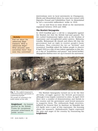 OUR PASTS – III
116
interventions were in local movements in Champaran,
Kheda and Ahmedabad where he came into contact with
Rajendra Prasad and Vallabhbhai Patel. In Ahmedabad
he led a successful millworkers’ strike in 1918.
Let us now focus in some detail on the movements
organised between 1919 and 1922.
The Rowlatt Satyagraha
In 1919 Gandhiji gave a call for a satyagraha against
the Rowlatt Act that the British had just passed. The
Act curbed fundamental rights such as the freedom of
expression and strengthened police powers. Mahatma
Gandhi, Mohammad Ali Jinnah and others felt that the
government had no right to restrict people’s basic
freedoms. They criticised the Act as “devilish” and
tyrannical. Gandhiji asked the Indian people to observe
6 April 1919 as a day of non-violent opposition to this Act,
as a day of “humiliation and prayer” and hartal (strike).
Satyagraha Sabhas were set up to launch the movement.
The Rowlatt Satyagraha turned out to be the first
all-India struggle against the British government
although it was largely restricted to cities. In April 1919
there were a number of demonstrations and hartals in
the country and the government used brutal measures
to suppress them. The Jallianwala Bagh atrocities,
inflicted by General Dyer in Amritsar on Baisakhi day
(13 April), were a part of this repression. On learning
about the massacre, Rabindranath Tagore expressed
the pain and anger of the country by renouncing his
knighthood.
Knighthood – An honour
granted by the British
Crown for exceptional
personal achievement or
public service
Fig. 7 – The walled compound in
which General Dyer opened fire on
a gathering of people
The people are pointing to the
bullet marks on the wall.
Activity
Find out about the
Jallianwala Bagh
massacre. What is
Jallianwala Bagh?
What atrocities were
committed there? How
were they committed?

 