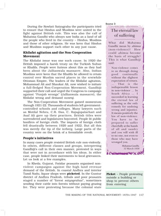 117
THE MAKING OF THE NATIONAL MOVEMENT: 1870S-1947
During the Rowlatt Satyagraha the participants tried
to ensure that Hindus and Muslims were united in the
fight against British rule. This was also the call of
Mahatma Gandhi who always saw India as a land of all
the people who lived in the country – Hindus, Muslims
and those of other religions. He was keen that Hindus
and Muslims support each other in any just cause.
Khilafat agitation and the Non-Cooperation
Movement
The Khilafat issue was one such cause. In 1920 the
British imposed a harsh treaty on the Turkish Sultan
or Khalifa. People were furious about this as they had
been about the Jallianwala massacre. Also, Indian
Muslims were keen that the Khalifa be allowed to retain
control over Muslim sacred places in the erstwhile
Ottoman Empire. The leaders of the Khilafat agitation,
Mohammad Ali and Shaukat Ali, now wished to initiate
a full-fledged Non-Cooperation Movement. Gandhiji
supported their call and urged the Congress to campaign
against “Punjab wrongs” (Jallianwala massacre), the
Khilafat wrong and demand swaraj.
The Non-Cooperation Movement gained momentum
through 1921-22. Thousands of students left government-
controlled schools and colleges. Many lawyers such
as Motilal Nehru, C.R. Das, C. Rajagopalachari and
Asaf Ali gave up their practices. British titles were
surrendered and legislatures boycotted. People lit public
bonfires of foreign cloth. The imports of foreign cloth
fell drastically between 1920 and 1922. But all this
was merely the tip of the iceberg. Large parts of the
country were on the brink of a formidable revolt.
People’s initiatives
In many cases people resisted British rule non-violently.
In others, different classes and groups, interpreting
Gandhiji’s call in their own manner, protested in ways
that were not in accordance with his ideas. In either
case, people linked their movements to local grievances.
Let us look at a few examples.
In Kheda, Gujarat, Patidar peasants organised non-
violent campaigns against the high land revenue
demand of the British. In coastal Andhra and interior
Tamil Nadu, liquor shops were picketed. In the Guntur
district of Andhra Pradesh, tribals and poor peasants
staged a number of “forest satyagrahas”, sometimes
sending their cattle into forests without paying grazing
fee. They were protesting because the colonial state
Source 3
The eternal law
of suffering
What did Mahatma
Gandhi mean by ahimsa
(non-violence)? How
could ahimsa become
the basis of struggle?
This is what Gandhiji
said:
Non-violence comes
to us through doing
good continually
without the slightest
expectation of return.
… That is the
indispensable lesson
in non-violence … In
South Africa … I
succeeded in learning
the eternal law of
suffering as the only
remedy for undoing
wrong and injustice.
It means positively the
law of non-violence.
You have to be
prepared to suffer
cheerfully at the hands
of all and sundry
and you will wish ill
to no one, not even to
those who may have
wronged you.
MahatmaGandhi,
12 March 1938
Picket – People protesting
outside a building or
shop to prevent others
from entering
 