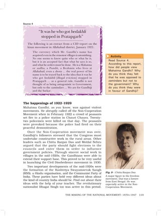 119
THE MAKING OF THE NATIONAL MOVEMENT: 1870S-1947
“It was he who got bedakhli
stopped in Pratapgarh”
The following is an extract from a CID report on the
kisan movement in Allahabad district, January 1921:
The currency which Mr. Gandhi’s name has
acquired even in the remotest villages is astonishing.
No one seems to know quite who or what he is,
but it is an accepted fact that what he says is so,
and what he orders must be done. He is a Mahatma
or sadhu, a Pundit, a Brahmin who lives at
Allahabad, even a deota … the real power of his
name is to be traced back to the idea that it was he
who got bedakhli [illegal eviction] stopped in
Pratapgarh … as a general rule, Gandhi is not
thought of as being antagonistic to Government,
but only to the zamindars … We are for Gandhiji
and the Sarkar.
The happenings of 1922-1929
Mahatma Gandhi, as you know, was against violent
movements. He abruptly called off the Non-Cooperation
Movement when in February 1922 a crowd of peasants
set fire to a police station in Chauri Chaura. Twenty-
two policemen were killed on that day. The peasants
were provoked because the police had fired on their
peaceful demonstration.
Once the Non-Cooperation movement was over,
Gandhiji’s followers stressed that the Congress must
undertake constructive work in the rural areas. Other
leaders such as Chitta Ranjan Das and Motilal Nehru
argued that the party should fight elections to the
councils and enter them in order to influence
government policies. Through sincere social work in
villages in the mid-1920s, the Gandhians were able to
extend their support base. This proved to be very useful
in launching the Civil Disobedience movement in 1930.
Two important developments of the mid-1920s were
the formation of the Rashtriya Swayamsevak Sangh
(RSS), a Hindu organisation, and the Communist Party of
India. These parties have held very different ideas about
the kind of country India should be. Find out about their
ideas with the help of your teacher. The revolutionary
nationalist Bhagat Singh too was active in this period.
Activity
Read Source 4.
According to this report,
how did people view
Mahatma Gandhi? Why
do you think they felt
that he was opposed to
zamindars but not to
the government? Why
do you think they were
in favour of Gandhiji?

Source 4
Fig. 9 – Chitta Ranjan Das
A major figure in the freedom
movement, Das was a lawyer
from East Bengal. He was
especially active in the Non-
Cooperation Movement.
 