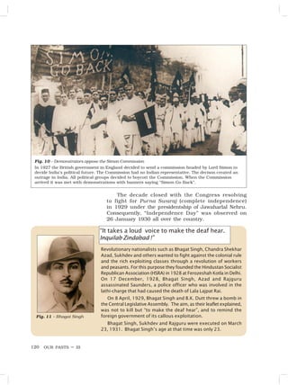 OUR PASTS – III
120
“It takes a loud voice to make the deaf hear.
Inquilab Zindabad !”
Revolutionary nationalists such as Bhagat Singh, Chandra Shekhar
Azad, Sukhdev and others wanted to fight against the colonial rule
and the rich exploiting classes through a revolution of workers
and peasants. For this purpose they founded the Hindustan Socialist
Republican Association (HSRA) in 1928 at Ferozeshah Kotla in Delhi.
On 17 December, 1928, Bhagat Singh, Azad and Rajguru
assassinated Saunders, a police officer who was involved in the
lathi-charge that had caused the death of Lala Lajpat Rai.
On 8 April, 1929, Bhagat Singh and B.K. Dutt threw a bomb in
the Central Legislative Assembly. The aim, as their leaflet explained,
was not to kill but “to make the deaf hear”, and to remind the
foreign government of its callous exploitation.
Bhagat Singh, Sukhdev and Rajguru were executed on March
23, 1931. Bhagat Singh’s age at that time was only 23.
Fig. 10 – Demonstrators oppose the Simon Commission
In 1927 the British government in England decided to send a commission headed by Lord Simon to
decide India’s political future. The Commission had no Indian representative. The decison created an
outrage in India. All political groups decided to boycott the Commission. When the Commission
arrived it was met with demonstrations with banners saying “Simon Go Back”.
The decade closed with the Congress resolving
to fight for Purna Swaraj (complete independence)
in 1929 under the presidentship of Jawaharlal Nehru.
Consequently, “Independence Day” was observed on
26 January 1930 all over the country.
Fig. 11 – Bhagat Singh
 
