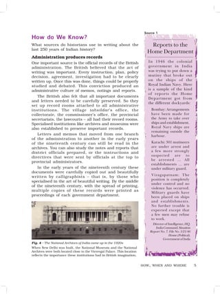 5
How do We Know?
What sources do historians use in writing about the
last 250 years of Indian history?
Administration produces records
One important source is the official records of the British
administration. The British believed that the act of
writing was important. Every instruction, plan, policy
decision, agreement, investigation had to be clearly
written up. Once this was done, things could be properly
studied and debated. This conviction produced an
administrative culture of memos, notings and reports.
The British also felt that all important documents
and letters needed to be carefully preserved. So they
set up record rooms attached to all administrative
institutions. The village tahsildar’s office, the
collectorate, the commissioner’s office, the provincial
secretariats, the lawcourts – all had their record rooms.
Specialised institutions like archives and museums were
also established to preserve important records.
Letters and memos that moved from one branch
of the administration to another in the early years
of the nineteenth century can still be read in the
archives. You can also study the notes and reports that
district officials prepared, or the instructions and
directives that were sent by officials at the top to
provincial administrators.
In the early years of the nineteenth century these
documents were carefully copied out and beautifully
written by calligraphists – that is, by those who
specialised in the art of beautiful writing. By the middle
of the nineteenth century, with the spread of printing,
multiple copies of these records were printed as
proceedings of each government department.
HOW, WHEN AND WHERE
Fig. 4 – The National Archives of India came up in the 1920s
When New Delhi was built, the National Museum and the National
Archives were both located close to the Viceregal Palace. This location
reflects the importance these institutions had in British imagination.
Source 1
Reports to the
Home Department
In 1946 the colonial
government in India
was trying to put down a
mutiny that broke out
on the ships of the
Royal Indian Navy. Here
is a sample of the kind
of reports the Home
Department got from
the different dockyards:
Bombay: Arrangements
have been made for
the Army to take over
ships and establishment.
Royal Navy ships are
remaining outside the
harbour.
Karachi: 301 mutineers
are under arrest and
a few more strongly
suspected are to
be arrested … All
establishments … are
under military guard.
Vizagapatnam: The
position is completely
under control and no
violence has occurred.
Military guards have
been placed on ships
and establishments.
No further trouble is
expected except that
a few men may refuse
to work.
DirectorofIntelligence,HQ.
IndiaCommand,Situation
Report No. 7. File No. 5/21/46
Home(Political),
GovernmentofIndia
 