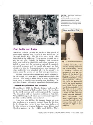 123
THE MAKING OF THE NATIONAL MOVEMENT: 1870S-1947
A radical nationalist, with
socialist leanings, Bose did
not share Gandhiji’s ideal
of ahimsa, though he
respected him as the
“Father of the Nation”. In
January 1941, he secretly
left his Calcutta home, went
to Singapore, via Germany,
and raised the Azad Hind
Fauj or the Indian National
Army (INA). To free India
from British control, in1944,
the INA tried to enter
India through Imphal and
Kohima but the campaign
failed. The INA members
were imprisoned and
tried. People across the
country, from all walks of
life, participated in the
movement against the
INA trials.
Fig. 14 – Quit India movement,
August 1942
Demonstrators clashed with
the police everywhere. Many
thousands were arrested, over
a thousand killed, many more
were injured.
Bose and the INA
Quit India and Later
Mahatma Gandhi decided to initiate a new phase of
movement against the British in the middle of the
Second World War. The British must quit India
immediately, he told them. To the people he said, “do or
die” in your effort to fight the British – but you must
fight non-violently. Gandhiji and other leaders were
jailed at once but the movement spread. It specially
attracted peasants and the youth who gave up their
studies to join it. Communications and symbols of
state authority were attacked all over the country. In
many areas the people set up their own governments.
The first response of the British was severe repression.
By the end of 1943 over 90,000 people were arrested, and
around 1,000 killed in police firing. In many areas orders
were given to machine-gun crowds from airplanes. The
rebellion, however, ultimately brought the Raj to its knees.
Towards Independence and Partition
Meanwhile, in 1940 the Muslim League had moved a
resolution demanding “Independent States” for Muslims
in the north-western and eastern areas of the country.
The resolution did not mention partition or Pakistan.
Why did the League ask for an autonomous arrangement
for the Muslims of the subcontinent?
From the late 1930s, the League began viewing
the Muslims as a separate “nation” from the Hindus.
In developing this notion it may have been influenced
by the history of tension between some Hindu and
Muslim groups in the 1920s and 1930s. More
Fig. 15 – Subhas Chandra Bose
 