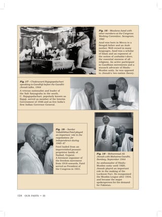 OUR PASTS – III
124
Fig. 16 – Maulana Azad with
other members at the Congress
Working Committee, Sevagram,
1942
Azad was born in Mecca to a
Bengali father and an Arab
mother. Well-versed in many
languages, Azad was a scholar
of Islam and an exponent of
the notion of wahadat-i-deen,
the essential oneness of all
religions. An active participant
in Gandhian movements and a
staunch advocate of Hindu-
Muslim unity, he was opposed
to Jinnah’s two-nation theory.
Fig. 17 – Chakravarti Rajagopalachari
speaking to Gandhiji before the Gandhi-
Jinnah talks, 1944
A veteran nationalist and leader of
the Salt Satyagraha in the south,
C. Rajagopalachari, popularly known as
Rajaji, served as member of the Interim
Government of 1946 and as free India’s
first Indian Governor-General.
Fig. 19 – Mohammad Ali
Jinnah with Mahatma Gandhi,
Bombay, September 1944
An ambassador of Hindu-
Muslim unity until 1920,
Jinnah played an important
role in the making of the
Lucknow Pact. He reorganised
the Muslim League after 1934,
and became the major
spokesperson for the demand
for Pakistan.
Fig. 18 – Sardar
Vallabhbhai Patel played
an important role in the
negotiations for
independence during
1945-47
Patel hailed from an
impoverished peasant-
proprietor family of
Nadiad, Gujarat.
A foremost organiser of
the freedom movement
from 1918 onwards, Patel
served as President of
the Congress in 1931.
 