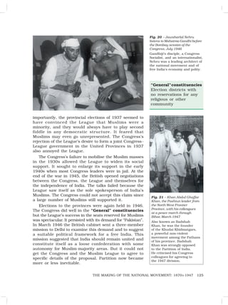 125
THE MAKING OF THE NATIONAL MOVEMENT: 1870S-1947
importantly, the provincial elections of 1937 seemed to
have convinced the League that Muslims were a
minority, and they would always have to play second
fiddle in any democratic structure. It feared that
Muslims may even go unrepresented. The Congress’s
rejection of the League’s desire to form a joint Congress-
League government in the United Provinces in 1937
also annoyed the League.
The Congress’s failure to mobilise the Muslim masses
in the 1930s allowed the League to widen its social
support. It sought to enlarge its support in the early
1940s when most Congress leaders were in jail. At the
end of the war in 1945, the British opened negotiations
between the Congress, the League and themselves for
the independence of India. The talks failed because the
League saw itself as the sole spokesperson of India’s
Muslims. The Congress could not accept this claim since
a large number of Muslims still supported it.
Elections to the provinces were again held in 1946.
The Congress did well in the “General” constituencies
but the League’s success in the seats reserved for Muslims
was spectacular. It persisted with its demand for “Pakistan”.
In March 1946 the British cabinet sent a three-member
mission to Delhi to examine this demand and to suggest
a suitable political framework for a free India. This
mission suggested that India should remain united and
constitute itself as a loose confederation with some
autonomy for Muslim-majority areas. But it could not
get the Congress and the Muslim League to agree to
specific details of the proposal. Partition now became
more or less inevitable.
Fig. 20 – Jawaharlal Nehru
listens to Mahatma Gandhi before
the Bombay session of the
Congress, July 1946
Gandhiji’s disciple, a Congress
Socialist, and an internationalist,
Nehru was a leading architect of
the national movement and of
free India’s economy and polity.
Fig. 21 – Khan Abdul Ghaffar
Khan, the Pashtun leader from
the North West Frontier
Province, with his colleagues
at a peace march through
Bihar, March 1947
Also known as Badshah
Khan, he was the founder
of the Khudai Khidmatgars,
a powerful non-violent
movement among the Pathans
of his province. Badshah
Khan was strongly opposed
to the Partition of India.
He criticised his Congress
colleagues for agreeing to
the 1947 division.
“General”constituencies
Election districts with
no reservations for any
religious or other
community
 