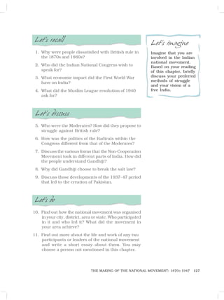 127
THE MAKING OF THE NATIONAL MOVEMENT: 1870S-1947
Let’s recall
1. Why were people dissatisfied with British rule in
the 1870s and 1880s?
2. Who did the Indian National Congress wish to
speak for?
3. What economic impact did the First World War
have on India?
4. What did the Muslim League resolution of 1940
ask for?
Let’s discuss
5. Who were the Moderates? How did they propose to
struggle against British rule?
6. How was the politics of the Radicals within the
Congress different from that of the Moderates?
7. Discuss the various forms that the Non-Cooperation
Movement took in different parts of India. How did
the people understand Gandhiji?
8. Why did Gandhiji choose to break the salt law?
9. Discuss those developments of the 1937-47 period
that led to the creation of Pakistan.
Let’s do
10. Find out how the national movement was organised
in your city, district, area or state. Who participated
in it and who led it? What did the movement in
your area achieve?
11. Find out more about the life and work of any two
participants or leaders of the national movement
and write a short essay about them. You may
choose a person not mentioned in this chapter.
Let’s imagine
Imagine that you are
involved in the Indian
national movement.
Based on your reading
of this chapter, briefly
discuss your preferred
methods of struggle
and your vision of a
free India.
 