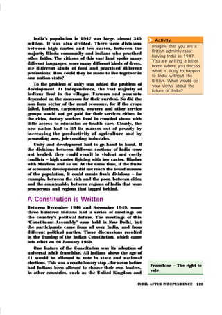 129
Activity
Imagine that you are a
British administrator
leaving India in 1947.
You are writing a letter
home where you discuss
what is likely to happen
to India without the
British. What would be
your views about the
future of India?

Franchise – The right to
vote
India’
s population in 1947 was large, almost 345
m illion. It was also divided. Th ere wer e division s
bet ween h igh cast es an d low castes, bet ween th e
majority Hindu community and Indians who practised
other faiths. The citizens of this vast land spoke many
different languages, wore many different kinds of dress,
at e differen t k inds of food and practised different
professions. How could they be made to live together in
one nation-state?
To the problem of unity was added the problem of
development. At Independence, the vast majority of
Indians lived in the villages. Farmers and peasants
depended on the monsoon for their survival. So did the
non-farm sector of the rural economy, for if the crops
failed, barbers, carpenters, weavers and other service
groups would not get paid for their services either. In
the cities, factory workers lived in crowded slums with
little access to education or health care. Clearly, the
new nation had to lift its masses out of poverty by
in creasin g th e pr odu ct ivit y of agr icu lt u r e an d by
promoting new, job-creating industries.
Unity and development had to go hand in hand. If
the divisions between different sections of India were
not healed, they cou ld resu lt in violent and costly
conflicts – high castes fighting with low castes, Hindus
with Muslims and so on. At the same time, if the fruits
of economic development did not reach the broad masses
of the population, it could create fresh divisions – for
example, between the rich and the poor, between cities
and the countryside, between regions of India that were
prosperous and regions that lagged behind.
A Constitution is Written
Between December 1946 and November 1949, some
three hundred Indians had a series of meetings on
the cou ntry’
s political fu tu re. The meetings of this
“Constitu ent Assembly” were held in New Delhi, but
the participants came from all over India, and from
different political parties. These discussions resulted
in the framing of the Indian Constitution, which came
into effect on 26 January 1950.
One feature of the Constitution was its adoption of
universal adult franchise. All Indians above the age of
21 wou ld be allowed to vote in state and national
elections. This was a revolutionary step – for never before
had Indians been allowed to choose their own leaders.
In other countries, such as the United Kingdom and
INDIA AFTER INDEPENDENCE
 