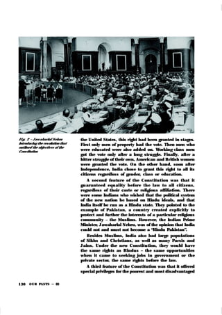 OUR PASTS – III
130
Fi g. 2 – Jaw aharlal Nehru
introducing the resolution that
outlined the objectives of the
Constitution
the United States, this right had been granted in stages.
First only men of property had the vote. Then men who
were educated were also added on. Working-class men
got the vote only after a long struggle. Finally, after a
bitter struggle of their own, American and British women
were granted the vote. On the other hand, soon after
Independence, India chose to grant this right to all its
citizens regardless of gender, class or education.
A second feature of the Constitu tion was that it
gu aran teed equ ality before th e law t o all citizen s,
regardless of their caste or religious affiliation. There
were some Indians who wished that the political system
of the new nation be based on Hindu ideals, and that
India itself be run as a Hindu state. They pointed to the
example of Pak istan, a country created explicitly to
protect and further the interests of a particular religious
community – the Muslims. However, the Indian Prime
Minister, Jawaharlal Nehru, was of the opinion that India
could not and must not become a “Hindu Pakistan”.
Besides Muslims, India also had large populations
of Sikhs and Christians, as well as many Parsis and
Jains. Under the new Constitution, they would have
the same rights as Hindus – the same opportunities
when it came to seek ing jobs in government or the
private sector, the same rights before the law.
A third feature of the Constitution was that it offered
special privileges for the poorest and most disadvantaged
 