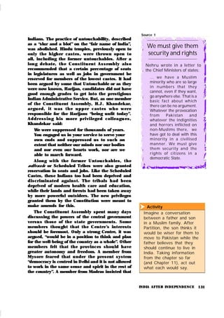 131
Nehru wrote in a letter to
the Chief Ministers of states:
... we have a Muslim
minority who are so large
in numbers that they
cannot, even if they want,
go anywhere else. That is a
basic fact about which
there can be no argument.
Whatever the provocation
from Pakistan and
whatever the indignities
and horrors inflicted on
non-Muslims there, we
have got to deal with this
minority in a civilised
manner. We must give
them security and the
rights of citizens in a
democratic State.
Source 1
We must give them
security and rights
Activity
Imagine a conversation
between a father and son
in a Muslim family. After
Partition, the son thinks it
would be wiser for them to
move to Pakistan while the
father believes that they
should continue to live in
India. Taking information
from the chapter so far
(and Chapter 11), act out
what each would say.

INDIA AFTER INDEPENDENCE
Indians. The practice of untouchability, described
as a “slur and a blot” on the “fair name of India”,
was abolished. Hindu temples, previously open to
only t he h igh er cast es, wer e t hr own open t o
all, including the former untouchables. After a
lon g debat e, t h e Con st i t u en t Assem b ly also
recommended that a certain percentage of seats
in legislatures as well as jobs in government be
reserved for members of the lowest castes. It had
been argued by some that Untouchable or as they
were now known, Harijan, candidates did not have
good enough grades to get into the prestigious
Indian Administrative Service. But, as one member
of the Constitu ent Assembly, H.J . Khandek ar,
ar gu ed , i t was t h e u p p er cast es wh o wer e
responsible for the Harijans “being unfit today”.
Ad d r essi n g h i s m or e p r i vi leged col l eagu es,
Khandekar said:
We were suppressed for thousands of years.
You engaged us in your service to serve your
own ends and suppressed us to such an
extent that neither our minds nor our bodies
and nor even our hearts work, nor are we
able to march forward.
Al on g wit h t h e for m er Un t ou ch ables, t h e
adivasis or Scheduled Tribes were also granted
reservation in seats and jobs. Like the Scheduled
Castes, these Indians too had been deprived and
discr im in ated again st . Th e t r ibals h ad been
deprived of modern health care and education,
while their lands and forests had been taken away
by more powerful outsiders. The new privileges
granted them by the Constitution were meant to
make amends for this.
The Constituent Assembly spent many days
discussing the powers of the central government
versu s th ose of th e st ate gover nments. Some
m em ber s t hou gh t t h at t h e Cen t re’
s in t er est s
should be foremost. Only a strong Centre, it was
argued, “would be in a position to think and plan
for the well-being of the country as a whole”. Other
members felt t hat th e provinces shou ld have
greater autonomy and freedom. A member from
Mysore fear ed that u nder the present system
“democracy is centred in Delhi and it is not allowed
to work in the same sense and spirit in the rest of
the country”. A member from Madras insisted that
 