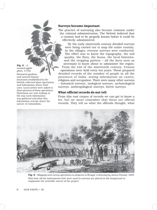 OUR PASTS – III
6
Surveys become important
The practice of surveying also became common under
the colonial administration. The British believed that
a country had to be properly known before it could be
effectively administered.
By the early nineteenth century detailed surveys
were being carried out to map the entire country.
In the villages, revenue surveys were conducted.
The effort was to know the topography, the soil
quality, the flora, the fauna, the local histories,
and the cropping pattern – all the facts seen as
necessary to know about to administer the region.
From the end of the nineteenth century, Census
operations were held every ten years. These prepared
detailed records of the number of people in all the
provinces of India, noting information on castes,
religions and occupation. There were many other surveys
– botanical surveys, zoological surveys, archaeological
surveys, anthropological surveys, forest surveys.
What official records do not tell
From this vast corpus of records we can get to know a
lot, but we must remember that these are official
records. They tell us what the officials thought, what
Fig. 6 – Mapping and survey operations in progress in Bengal, a drawing by James Prinsep, 1832
Note how all the instruments that were used in surveys are placed in the foreground to
emphasise the scientific nature of the project.
Fig. 5 – A
custard-apple
plant, 1770s
Botanical gardens
and natural history
museums established by the
British collected plant specimens
and information about their
uses. Local artists were asked to
draw pictures of these specimens.
Historians are now looking at
the way such information
was gathered and what this
information reveals about the
nature of colonialism.
 