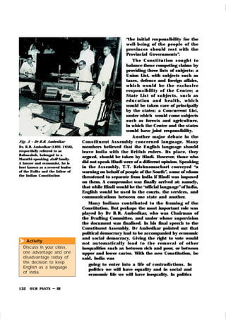 OUR PASTS – III
132
Activity
Discuss in your class,
one advantage and one
disadvantage today of
the decision to keep
English as a language
of India.

“the initial responsibility for the
well-being of t h e people of th e
provin ces shou ld rest with th e
Provincial Governments”.
Th e Con st i t u t i on sou gh t t o
balance these competing claims by
providing three lists of subjects: a
Union List, with subjects such as
taxes, defence and foreign affairs,
wh i ch wou ld b e t h e ex cl u sive
r espon sibilit y of t h e Cen t r e; a
State List of su bjects, su ch as
ed u cat ion an d h eal t h , wh i ch
would be taken care of principally
by the states; a Concurrent List,
under which would come subjects
su ch as forests and agriculture,
in which the Centre and the states
would have joint responsibility.
An other major debate in t he
Con st it u en t Assem bly con cer n ed lan gu age. Man y
members believed that the English langu age shou ld
leave India with the Br itish ru lers. Its place, they
argued, should be taken by Hindi. However, those who
did not speak Hindi were of a different opinion. Speaking
in the Assembly, T.T. Krishnamachari conveyed “a
warning on behalf of people of the South”, some of whom
threatened to separate from India if Hindi was imposed
on them. A compromise was finally arrived at: namely,
that while Hindi would be the “official language”of India,
English would be used in the courts, the services, and
communications between one state and another.
Many Indians contribu ted to the fr aming of the
Constitution. But perhaps the most important role was
played by Dr B.R. Ambedk ar, who was Chairman of
the Drafting Committee, and under whose supervision
the document was finalised. In his final speech to the
Constituent Assembly, Dr Ambedk ar pointed out that
political democracy had to be accompanied by economic
and social democracy. Giving the right to vote would
n ot au t om at i cal l y l ead t o t h e r em oval of ot h er
inequalities such as between rich and poor, or between
upper and lower castes. With the new Constitution, he
said, India was
going to enter into a life of contradictions. In
politics we will have equality and in social and
economic life we will have inequality. In politics
Fi g. 3 – Dr B.R. Ambedkar
Dr. B.R. Ambedkar (1891-1956),
respectfully referred to as
Babasaheb, belonged to a
Marathi-speaking dalit family.
A lawyer and economist, he is
best known as a revered leader
of the Dalits and the father of
the Indian Constitution
 