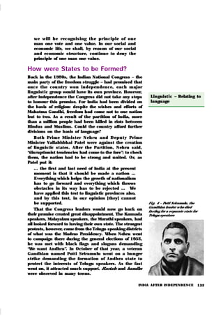 133
Fi g. 4 – Potti Sriramulu, the
Gandhian leader w ho died
fasting for a separate state for
Telugu speakers
Linguist i c – Relating to
language
INDIA AFTER INDEPENDENCE
we wil l be r ecogn i sin g t h e pr in ci ple of on e
man one vote and one value. In our social and
economic life, we shall, by reason of our social
and economic structure, continu e to deny the
principle of one man one value.
How were States to be Formed?
Back in the 1920s, the Indian National Congress – the
main party of the freedom struggle – had promised that
on ce t h e cou n t r y won in dep en den ce, each m ajor
lingui st ic group would have its own province. However,
after independence the Congress did not take any steps
to honour this promise. For India had been divided on
the basis of religion: despite the wishes and efforts of
Mahatma Gandhi, freedom had come not to one nation
but to two. As a result of the partition of India, more
than a million people had been killed in riots between
Hindus and Muslims. Could the country afford further
divisions on the basis of language?
Bot h Pr im e Min i st er Neh r u an d Dep u t y Pr im e
Minister Vallabhbhai Patel were against the creation
of lingu istic states. After the Partition, Nehru said,
“disruptionist tendencies had come to the fore”; to check
them, the nation had to be strong and united. Or, as
Patel put it:
... the first and last need of India at the present
moment is that it should be made a nation …
Everything which helps the growth of nationalism
has to go forward and everything which throws
obstacles in its way has to be rejected … We
have applied this test to linguistic provinces also,
and by this test, in ou r opinion [they] cannot
be supported.
That the Congress leaders would now go back on
their promise created great disappointment. The Kannada
speakers, Malayalam speakers, the Marathi speakers, had
all looked forward to having their own state. The strongest
protests, however, came from the Telugu-speaking districts
of what was the Madras Presidency. When Nehru went
to campaign there during the general elections of 1952,
he was met with black flags and slogans demanding
“
We want Andhra”. In October of that year, a veteran
Gandhian named Potti Sriramulu went on a hunger
strik e demanding the formation of Andhra state to
protect the interests of Telugu speak ers. As the fast
went on, it attracted much support. Hartals and bandhs
were observed in many towns.
 
