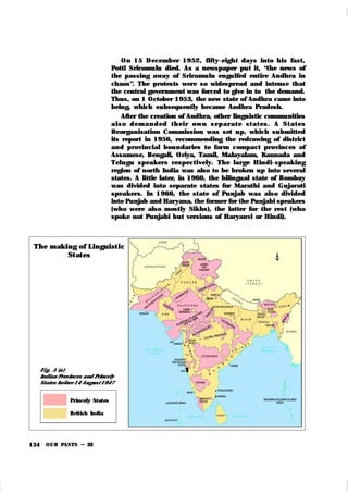 OUR PASTS – III
134
Fi g. 5 (a)
Indian Provinces and Princely
States before 14 August 1947
On 15 December 1952, fifty-eight days into his fast,
Potti Sriramulu died. As a newspaper put it, “the news of
the passing away of Sriramulu engulfed entire Andhra in
chaos”. The protests were so widespread and intense that
the central government was forced to give in to the demand.
Thus, on 1 October 1953, the new state of Andhra came into
being, which subsequently became Andhra Pradesh.
After the creation of Andhra, other linguistic communities
al so d em an d ed t h ei r own sep ar at e st at es. A St at es
Reorganisation Commission was set up, which submitted
its report in 1956, recommending the redrawing of district
and provincial boundaries to form compact provinces of
Assamese, Bengali, Oriya, Tamil, Malayalam, Kannada and
Telugu speak ers respectively. The large Hindi-speak ing
region of north India was also to be broken up into several
states. A little later, in 1960, the bilingual state of Bombay
was divided into separate states for Marathi and Gujarati
speak ers. In 1966, the state of Punjab was also divided
into Punjab and Haryana, the former for the Punjabi speakers
(who were also mostly Sik hs), the latter for the rest (who
spok e not Punjabi but versions of Haryanvi or Hindi).
The m ak ing of Linguist ic
St at es
Princely States
British India
 